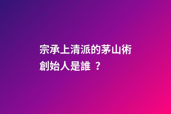 宗承上清派的茅山術創始人是誰？